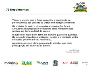 7) Depoimentos

“Trazer o evento para a Praça aumentou o sentimento de
pertencimento das pessoas da cidade com relação ao festival.

Os horários de início e término das apresentações foram
aprovados pela população e elogiados pelos moradores que
residem em torno do local do evento.
O público foi muito bom, tanto em numero quanto na qualidade.
Os meios de hospedagem estiveram lotados e o comércio sentiu
o impacto positivo em seu movimento.
As pessoas de mais idade gostaram de perceber que havia
preocupação em incluí-las no Evento.”
André Picardi
Pousada Canastra

Set/2013
31

 