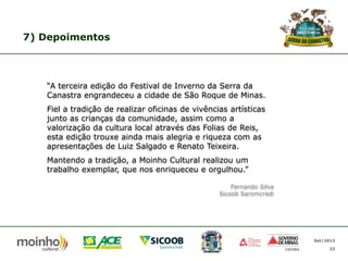 7) Depoimentos

“A terceira edição do Festival de Inverno da Serra da
Canastra engrandeceu a cidade de São Roque de Minas.

Fiel a tradição de realizar oficinas de vivências artísticas
junto as crianças da comunidade, assim como a
valorização da cultura local através das Folias de Reis,
esta edição trouxe ainda mais alegria e riqueza com as
apresentações de Luiz Salgado e Renato Teixeira.
Mantendo a tradição, a Moinho Cultural realizou um
trabalho exemplar, que nos enriqueceu e orgulhou.”
Fernando Silva
Sicoob Saromcredi

Set/2013
32

 