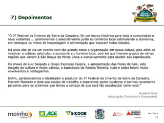 7) Depoimentos

“O 3° Festival de Inverno da Serra da Canastra, foi um marco histórico para toda a comunidade e
seus visitantes ... promovemos o associativismo junto ao comércio local estimulando a economia,
em destaque os meios de hospedagem e alimentação que estavam todos lotados.
Há anos não se via um evento com tão grande estilo e organização em nossa cidade, pois além de
valorizar a cultura, estimulou a economia e o turismo local, pois sei que tiveram grupos de várias
regiões que vieram à São Roque de Minas única e exclusivamente para assistir aos espetáculos.
Os shows de Luiz Salgado e Grupo Expresso Caipira, a apresentação das Folias de Reis, este
resgate da cultura é muito valioso, o espetáculo de Renato Teixeira, tudo e todos foram muito
envolventes e contagiantes.
Enfim, parabenizamos o idealizador e produtor do 3° Festival de Inverno da Serra da Canastra,
Marcelo Mamede e toda sua equipe de trabalho e esperamos poder colaborar e sermos novamente
parceiros para os próximos que temos a certeza de que será tão espetacular como este.”
Rosiane Faria
Associação Comercial e Empresarial

Set/2013
33

 