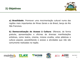 2) Objetivos

a) Brasilidade: Promover uma movimentação cultural numa das
regiões mais importantes de Minas Gerais e do Brasil, berço do Rio
São Francisco.

b) Democratização do Acesso à Cultura: Oferecer, de forma
gratuita,

apresentações

e

oficinas

de

diversas

manifestações

artísticas, como teatro, cinema, música erudita, artes plásticas e
cultura popular, possibilitando o acesso a atividades que não são
comumente realizadas na região.

Set/2013
4

 