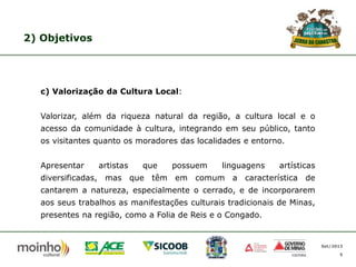 2) Objetivos

c) Valorização da Cultura Local:
Valorizar, além da riqueza natural da região, a cultura local e o
acesso da comunidade à cultura, integrando em seu público, tanto

os visitantes quanto os moradores das localidades e entorno.
Apresentar

artistas

que

possuem

linguagens

artísticas

diversificadas, mas que têm em comum a característica de
cantarem a natureza, especialmente o cerrado, e de incorporarem

aos seus trabalhos as manifestações culturais tradicionais de Minas,
presentes na região, como a Folia de Reis e o Congado.

Set/2013
5

 