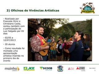 3) Oficinas de Vivências Artísticas
- Realizada por
Franciele Diniz e
Christiano Costa,
contou também com
a participação de
Luiz Salgado por 05
dias
- 02/05 a
12/07/2013
- 20 alunos
- Como resultado foi
montada uma
apresentação
artística inserida no
primeiro dia do
evento

Set/2013
7

 