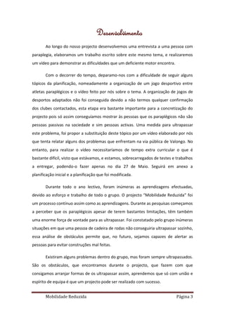 Desenvolvimento
       Ao longo do nosso projecto desenvolvemos uma entrevista a uma pessoa com
paraplegia, elaboramos um trabalho escrito sobre este mesmo tema, e realizaremos
um vídeo para demonstrar as dificuldades que um deficiente motor encontra.

       Com o decorrer do tempo, deparamo-nos com a dificuldade de seguir alguns
tópicos da planificação, nomeadamente a organização de um jogo desportivo entre
atletas paraplégicos e o vídeo feito por nós sobre o tema. A organização de jogos de
desportos adaptados não foi conseguida devido a não termos qualquer confirmação
dos clubes contactados, esta etapa era bastante importante para a concretização do
projecto pois só assim conseguíamos mostrar às pessoas que os paraplégicos não são
pessoas passivas na sociedade e sim pessoas activas. Uma medida para ultrapassar
este problema, foi propor a substituição deste tópico por um vídeo elaborado por nós
que tenta relatar alguns dos problemas que enfrentam na via pública de Valongo. No
entanto, para realizar o vídeo necessitaríamos de tempo extra curricular o que é
bastante difícil, visto que estávamos, e estamos, sobrecarregados de testes e trabalhos
a entregar, podendo-o fazer apenas no dia 27 de Maio. Seguirá em anexo a
planificação inicial e a planificação que foi modificada.

       Durante todo o ano lectivo, foram inúmeras as aprendizagens efectuadas,
devido ao esforço e trabalho de todo o grupo. O projecto “Mobilidade Reduzida” foi
um processo contínuo assim como as aprendizagens. Durante as pesquisas começamos
a perceber que os paraplégicos apesar de terem bastantes limitações, têm também
uma enorme força de vontade para as ultrapassar. Foi constatado pelo grupo inúmeras
situações em que uma pessoa de cadeira de rodas não conseguiria ultrapassar sozinho,
essa análise de obstáculos permite que, no futuro, sejamos capazes de alertar as
pessoas para evitar construções mal feitas.

       Existiram alguns problemas dentro do grupo, mas foram sempre ultrapassados.
São os obstáculos, que encontramos durante o projecto, que fazem com que
consigamos arranjar formas de os ultrapassar assim, aprendemos que só com união e
espírito de equipa é que um projecto pode ser realizado com sucesso.


       Mobilidade Reduzida                                                    Página 3
 