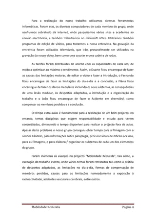 Para a realização do nosso trabalho utilizamos diversas ferramentas
informáticas. Foram elas, os diversos computadores de cada membro do grupo, onde
usufruímos sobretudo da internet, onde pesquisamos vários sites e acedemos ao
correio electrónico, e também trabalhamos no microsoft office. Utilizamos também
programas de edição de vídeos, para tratarmos a nossa entrevista. Na gravação da
entrevista foram utilizados telemóveis, que irão, provavelmente ser utilizados na
gravação do nosso vídeo, bem como uma scooter e uma cadeira de rodas.

       As tarefas foram distribuídas de acordo com as capacidades de cada um, de
modo a optimizar ao máximo o rendimento. Assim, o Duarte ficou encarregue de fazer
as causas das limitações motoras, de editar o vídeo e fazer a introdução, o Fernando
ficou encarregue de fazer as limitações do dia-a-dia e a conclusão, a Flávia ficou
encarregue de fazer os danos medulares incluindo os seus subtemas, as consequências
de uma lesão medular, os desportos adaptados, a introdução e a organização do
trabalho e o João ficou encarregue de fazer o Acidente em chernóbyl, como
compensar os membros perdidos e a conclusão.

       O tempo extra aulas é fundamental para a realização de um bom projecto, no
entanto, temos disciplinas que exigem responsabilidade e estudo para serem
concretizadas, diminuindo o tempo disponível para realizar o projecto fora de aulas.
Apesar deste problema o nosso grupo conseguiu obter tempo para a filmagem com o
senhor Cândido, para informações sobre paraplegia, procurar locais de difíceis acessos,
para as filmagens, e para elaborar/ organizar os subtemas de cada um dos elementos
do grupo.

       Foram inúmeros os avanços no projecto “Mobilidade Reduzida”, tais como, a
execução do trabalho escrito, onde vários temas foram retratados tais como a prática
de desportos adaptados, as limitações no dia-a-dia, formas de compensação de
membros perdidos, causas para as limitações nomeadamente a exposição à
radioactividade, acidentes vasculares cerebrais, entre outros.




       Mobilidade Reduzida                                                    Página 4
 
