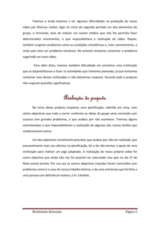 Tivemos e ainda estamos a ter algumas dificuldades na produção do nosso
vídeo por diversas razões, logo no início do segundo período um dos elementos do
grupo, o Fernando, teve de realizar um exame médico que não lhe permitia fazer
determinados movimentos, o que impossibilitava a realização do vídeo. Depois,
também surgiram problemas como as condições climatéricas e, mais recentemente, a
mota pois teve um problema mecânico. No entanto tentamos contornar o problema
sugerindo um novo vídeo.

        Para além disto, tivemos também dificuldade em encontrar uma instituição
que se disponibilizasse a fazer as actividades que tínhamos planeado, já que tentamos
contactar uma destas instituições e não obtivemos resposta. Durante todo o projecto
não surgiram questões significativas.



                               Avaliação do projecto
       No início deste projecto traçamos uma planificação, referida em cima, com
vários objectivos que tudo a correr conforme as ideias do grupo seria concluída com
sucesso sem grandes problemas, o que acabou por não acontecer. Tivemos alguns
contratempos o que impossibilitaram a realização de algumas das nossas tarefas que
condicionaram outras.

       Um dos objectivos inicialmente previstos que acabou por não ser realizado, que
provavelmente mais nos afectou na planificação, foi o de não termos o apoio de uma
instituição para realizar um jogo adaptado. A realização do nosso próprio vídeo foi
outro objectivo que ainda não nos foi possível ser executado mas que no dia 27 de
Maio estará pronto. Por sua vez os outros objectivos traçados foram concluídos sem
problemas como é o caso do nosso trabalho teórico, e de uma entrevista que foi feita a
uma pessoa com deficiência motora, o Sr. Cândido.




       Mobilidade Reduzida                                                   Página 5
 