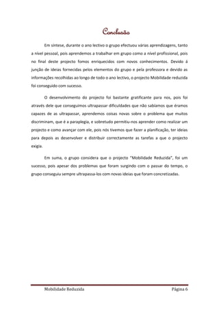 Conclusão
          Em síntese, durante o ano lectivo o grupo efectuou várias aprendizagens, tanto
a nível pessoal, pois aprendemos a trabalhar em grupo como a nível profissional, pois
no final deste projecto fomos enriquecidos com novos conhecimentos. Devido á
junção de ideias fornecidas pelos elementos do grupo e pela professora e devido as
informações recolhidas ao longo de todo o ano lectivo, o projecto Mobilidade reduzida
foi conseguido com sucesso.

          O desenvolvimento do projecto foi bastante gratificante para nos, pois foi
através dele que conseguimos ultrapassar dificuldades que não sabíamos que éramos
capazes de as ultrapassar, aprendemos coisas novas sobre o problema que muitos
discriminam, que é a paraplegia, e sobretudo permitiu-nos aprender como realizar um
projecto e como avançar com ele, pois nós tivemos que fazer a planificação, ter ideias
para depois as desenvolver e distribuir correctamente as tarefas a que o projecto
exigia.

          Em suma, o grupo considera que o projecto “Mobilidade Reduzida”, foi um
sucesso, pois apesar dos problemas que foram surgindo com o passar do tempo, o
grupo conseguiu sempre ultrapassa-los com novas ideias que foram concretizadas.




          Mobilidade Reduzida                                                  Página 6
 