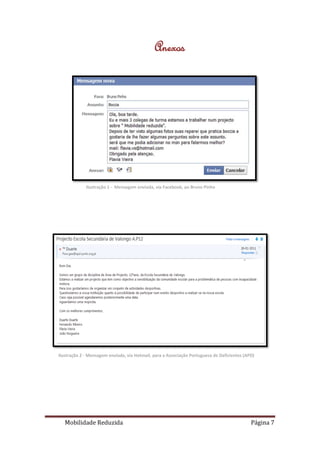 Anexos




             Ilustração 1 - Mensagem enviada, via Facebook, ao Bruno Pinho




Ilustração 2 - Mensagem enviada, via Hotmail, para a Associação Portuguesa de Deficientes (APD)




   Mobilidade Reduzida                                                                       Página 7
 