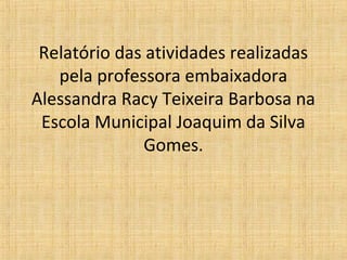 Relatório das atividades realizadas
   pela professora embaixadora
Alessandra Racy Teixeira Barbosa na
 Escola Municipal Joaquim da Silva
              Gomes.
 