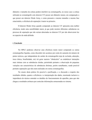 diâmetro e tamanho da coluna podem interferir na cromatografia, no nosso caso a coluna
utilizada no cromatógrafo com detector UV possui um diâmetro menor, em comparação a
que possui um detector Diode Array, e como possuem o mesmo tamanho e mesma fase
estacionária, a eficiência de separação é maior no primeiro.
O detector Diode Array quando comparado ao detector UV apresenta uma melhor
eficiência, tendo uma sensibilidade maior, já que pode mostrar diferentes substâncias no
processo de separação que não seriam detectadas no detector UV por não absorverem luz
no espectro de onda definido.
6.6. ConclusãoConclusão
No HPLC podemos observar uma eficiência muito maior comparado as outras
cromatografias líquidas, como discutido isto acontece por conta do aumento de número de
pratos teóricos, que independente do caráter da cromatografia (seja de exclusão, adsorção,
troca iônica, bioafinidade, etc) irá gerar maiores “obstáculos” ou estabelecer interações
mais íntimas com as substâncias eluidas, permitindo portanto a observação de pequenas
variações nas características de substâncias distintas, porém semelhantes, sendo possível
portanto separações que não eram realizadas em outras cromatografias.
No ensaio desta prática foi possível a purificação, e a discussão a respeito dos
resultados obtidos, quanto a eficiência e a interpretação dos dados, mostrando inclusive a
importância do técnico entender os detalhes do funcionamento do aparelho, para que não
chegue a resultados errôneos por conta das informações armazenadas no sistema.
 