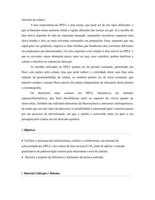 eficiente da coluna.
A fase estacionária da HPLC é uma resina, que pode ser de três tipos diferentes, e
que se baseiam numa estrutura sólida e rígida, diferente das resinas em gel. Já a escolha da
fase móvel depende do tipo de separação desejada: separações isocráticas requerem uma
única bomba e dois ou mais solventes misturados em proporções fixas; enquanto que nas
separações em gradiente, requere-se duas bombas que bombeiam dois solventes diferentes
em proporções pré-determinadas. Um dos requisitos com relação à fase móvel na HPLC é
que os solventes sejam altamente puros, uma vez que, caso contrário, podem danificar a
coluna e interferir no sistema de detecção.
As bombas utilizadas na HPLC podem ser de pressão constante, permitindo um
fluxo sem pulsos pela coluna, mas que pode reduzir a velocidade deste caso haja uma
redução da permeabilidade da coluna, ou também podem ser de troca constante, que
mantém sempre o mesmo fluxo através da coluna independente de alterações desta durante
a cromatografia.
Os detectores mais comuns em HPLC baseiam-se em métodos
espectrofotométricos, que lêem absorbâncias tanto no espectro do visível quanto do
ultravioleta. Também são utilizados detectores de fluorescência e detectores eletroquímicos,
de modo que nos três tipos de detectores a sensibilidade é aumentada após a amostra passar
por um processo de derivatização, em que o analito é convertido antes ou após a sua
passagem pela coluna em um derivado químico.
2.2. ObjetivosObjetivos
• Verificar a presença das metilxantinas, cafeína e a teobromina, em amostra de
achocolatado por HPLC com coluna de fase reversa (C18), além de aplicar o método
quantitativo de padronização externa para determinar o teor de cafeína.
• Discutir a respeito da eficiência e limitações da técnica utilizada.
3.3. Material Utilizado e MétodosMaterial Utilizado e Métodos
 