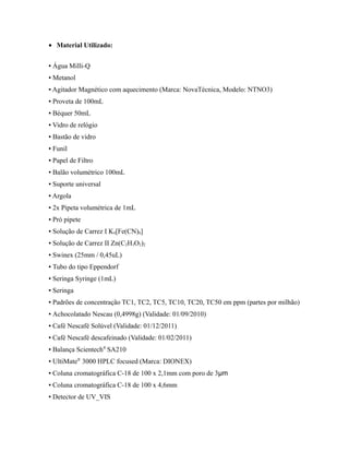 • Material Utilizado:
▪ Água Milli-Q
▪ Metanol
▪ Agitador Magnético com aquecimento (Marca: NovaTécnica, Modelo: NTNO3)
▪ Proveta de 100mL
▪ Béquer 50mL
▪ Vidro de relógio
▪ Bastão de vidro
▪ Funil
▪ Papel de Filtro
▪ Balão volumétrico 100mL
▪ Suporte universal
▪ Argola
▪ 2x Pipeta volumétrica de 1mL
▪ Pró pipete
▪ Solução de Carrez I K4[Fe(CN)6]
▪ Solução de Carrez II Zn(C2H3O2)2
▪ Swinex (25mm / 0,45uL)
▪ Tubo do tipo Eppendorf
▪ Seringa Syringe (1mL)
▪ Seringa
▪ Padrões de concentração TC1, TC2, TC5, TC10, TC20, TC50 em ppm (partes por milhão)
▪ Achocolatado Nescau (0,4998g) (Validade: 01/09/2010)
▪ Café Nescafé Solúvel (Validade: 01/12/2011)
▪ Café Nescafé descafeinado (Validade: 01/02/2011)
▪ Balança Scientech®
SA210
▪ UltiMate®
3000 HPLC focused (Marca: DIONEX)
▪ Coluna cromatográfica C-18 de 100 x 2,1mm com poro de 3µm
▪ Coluna cromatográfica C-18 de 100 x 4,6mm
▪ Detector de UV_VIS
 