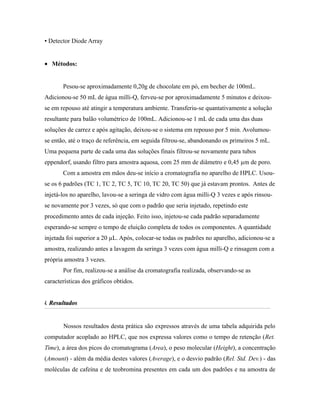▪ Detector Diode Array
• Métodos:
Pesou-se aproximadamente 0,20g de chocolate em pó, em becher de 100mL.
Adicionou-se 50 mL de água milli-Q, ferveu-se por aproximadamente 5 minutos e deixou-
se em repouso até atingir a temperatura ambiente. Transferiu-se quantativamente a solução
resultante para balão volumétrico de 100mL. Adicionou-se 1 mL de cada uma das duas
soluções de carrez e após agitação, deixou-se o sistema em repouso por 5 min. Avolumou-
se então, até o traço de referência, em seguida filtrou-se, abandonando os primeiros 5 mL.
Uma pequena parte de cada uma das soluções finais filtrou-se novamente para tubos
eppendorf, usando filtro para amostra aquosa, com 25 mm de diâmetro e 0,45 µm de poro.
Com a amostra em mãos deu-se início a cromatografia no aparelho de HPLC. Usou-
se os 6 padrões (TC 1, TC 2, TC 5, TC 10, TC 20, TC 50) que já estavam prontos. Antes de
injetá-los no aparelho, lavou-se a seringa de vidro com água milli-Q 3 vezes e após rinsou-
se novamente por 3 vezes, só que com o padrão que seria injetado, repetindo este
procedimento antes de cada injeção. Feito isso, injetou-se cada padrão separadamente
esperando-se sempre o tempo de eluição completa de todos os componentes. A quantidade
injetada foi superior a 20 µL. Após, colocar-se todas os padrões no aparelho, adicionou-se a
amostra, realizando antes a lavagem da seringa 3 vezes com água milli-Q e rinsagem com a
própria amostra 3 vezes.
Por fim, realizou-se a análise da cromatografia realizada, observando-se as
características dos gráficos obtidos.
4.4. ResultadosResultados
Nossos resultados desta prática são expressos através de uma tabela adquirida pelo
computador acoplado ao HPLC, que nos expressa valores como o tempo de retenção (Ret.
Time), a área dos picos do cromatograma (Area), o peso molecular (Height), a concentração
(Amount) - além da média destes valores (Average), e o desvio padrão (Rel. Std. Dev.) - das
moléculas de cafeína e de teobromina presentes em cada um dos padrões e na amostra de
 