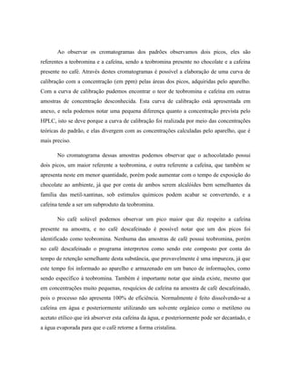 Ao observar os cromatogramas dos padrões observamos dois picos, eles são
referentes a teobromina e a cafeína, sendo a teobromina presente no chocolate e a cafeína
presente no café. Através destes cromatogramas é possível a elaboração de uma curva de
calibração com a concentração (em ppm) pelas áreas dos picos, adquiridas pelo aparelho.
Com a curva de calibração pudemos encontrar o teor de teobromina e cafeína em outras
amostras de concentração desconhecida. Esta curva de calibração está apresentada em
anexo, e nela podemos notar uma pequena diferença quanto a concentração prevista pelo
HPLC, isto se deve porque a curva de calibração foi realizada por meio das concentrações
teóricas do padrão, e elas divergem com as concentrações calculadas pelo aparelho, que é
mais preciso.
No cromatograma dessas amostras podemos observar que o achocolatado possui
dois picos, um maior referente a teobromina, e outra referente a cafeína, que também se
apresenta neste em menor quantidade, porém pode aumentar com o tempo de exposição do
chocolate ao ambiente, já que por conta de ambos serem alcalóides bem semelhantes da
família das metil-xantinas, sob estímulos químicos podem acabar se convertendo, e a
cafeína tende a ser um subproduto da teobromina.
No café solúvel podemos observar um pico maior que diz respeito a cafeína
presente na amostra, e no café descafeinado é possível notar que um dos picos foi
identificado como teobromina. Nenhuma das amostras de café possui teobromina, porém
no café descafeinado o programa interpretou como sendo este composto por conta do
tempo de retenção semelhante desta substância, que provavelmente é uma impureza, já que
este tempo foi informado ao aparelho e armazenado em um banco de informações, como
sendo específico à teobromina. Também é importante notar que ainda existe, mesmo que
em concentrações muito pequenas, resquícios de cafeína na amostra de café descafeinado,
pois o processo não apresenta 100% de eficiência. Normalmente é feito dissolvendo-se a
cafeína em água e posteriormente utilizando um solvente orgânico como o metileno ou
acetato etílico que irá absorver esta cafeína da água, e posteriormente pode ser decantado, e
a água evaporada para que o café retorne a forma cristalina.
 