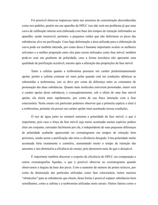 Foi possível observar impurezas tanto nas amostras de concentração desconhecidas
como nos padrões, porém em um aparelho de HPLC isso não será um problema já que uma
curva de calibração interna será elaborada com base dos tempos de retenção informados ao
aparelho, sendo insensível, portanto, a pequenos ruídos que não deformem os picos das
substâncias alvo na purificação. Caso haja deformação a área utilizada para a elaboração da
curva pode ser também alterada, por conta disso é bastante importante avaliar os melhores
solventes e a melhor proporção entre eles para serem utilizados como fase móvel, também
pode-se usar um gradiente de polaridade, caso a forma isocrática não apresente uma
qualidade de purificação aceitável, mesmo após a alteração das proporções da fase móvel.
Tanto a cafeína quanto a teobromina possuem um caráter predominantemente
apolar, porém a cafeína costuma ser mais polar quando está em condições idênticas as
submetidas a teobromina, isto se deve por conta da diferença entre as constantes de
protonação das duas substâncias. Quanto mais moléculas estiverem protonadas, maior será
o caráter apolar desta substância, e conseqüentemente, sob o efeito de uma fase móvel
apolar, ela eluirá mais rapidamente, por conta de sua fraca interação com a fase
estacionária. Neste ensaio em particular podemos observar que a primeira espécie a eluir é
a teobromina, portanto ela possui um caráter apolar mais acentuado nessas condições.
O uso de água junto ao metanol aumenta a polaridade da fase móvel, o que é
importante, pois caso a força da fase móvel seja muito acentuada muitas espécies podem
eluir em conjunto, carreadas facilmente por ela, e independente de suas pequenas diferenças
de polaridade acabarão aparecendo no cromatograma em tempos de retenção bem
próximos, sendo assim a purificação não teria a eficiência desejada. Uma polaridade muito
acentuada faria exatamente o contrário, aumentando muito o tempo de retenção das
amostras e isto diminuiria a eficiência do ensaio, pois demoraria mais do que o desejável.
É importante também discorrer a respeito da eficiência do HPLC em comparação a
outras cromatografias líquidas, o que é possível observar no cromatograma quando
observamos a largura da base dos picos. Com o aumento do número de pratos teóricos, por
conta da diminuição das partículas utilizadas como fase estacionária, temos maiores
“obstáculos” para as substâncias que eluem, desta forma é possível separar substâncias bem
semelhantes, como a cafeína e a teobromina utilizadas neste ensaio. Outros fatores como o
 