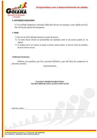 6. DISTORÇÃO IDADE/SÉRIE

   6.1 O resultado diagnóstico distorção idade/série deverá ser entregue o mais rápido possível.
   Das 20 Escolas apenas 06 entregaram.

7. PDDE

   7.1 Deverá ser feito obrigatoriamente cotação de preços.
   7.2 As notas fiscais devem ser preenchidas em separado, tanto as de custeio quanto as de
       capital.
   7.3 A despesa deve ser menor ou igual à receita, nunca maior, se houver troca de produto,
       deverá constar em ata .



Senhor(a) Gestor(a):

      Pedimos, por gentileza, que leia o presente Relatório e que não deixe de comparecer às
próximas reuniões.
                                      Atenciosamente,




                           NALFRAN MODESTO BENVINDA
                       SECRETÁRIO DE EDUCAÇÃO E INOVAÇÃO




ESCOLA MUL:_____________________________________________________________
 