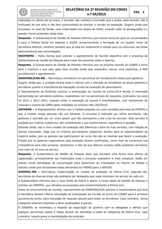 GOVERNO DO ESTADO DE MINAS GERAIS
Secretaria de Estado de Planejamento e Gestão
Subsecretaria de Gestão de Pessoas
Assessoria de Relações Sindicais
RELATÓRIO DA 2ª REUNIÃO DO CONES
n.º 04/2014
PÁG. 3
realizadas no ultimo dia do prazo, o servidor não conhece a comissão que o avalia, esse servidor não é
notificado de sua nota e não tem oportunidade de solicitar a revisão da avaliação. Sugeriu ainda que
houvesse, no caso da Saúde, uma rotatividade nos cargos de chefia, visando coibir as perseguições e o
assedio moral existentes nesta área.
Resposta: A Subsecretaria de Gestão de Pessoas informou que haverá concurso para as universidades
e para a Defesa Social em especial a SUAPI, proporcionando a formação de um quadro maior de
servidores efetivos. Lembrou também que já esta em andamento o estudo para os concursos nas áreas
administrativas das universidades.
SISIPSEMG – Pediu licença para solicitar o agendamento de reunião especifica com a presença da
Subsecretaria de Gestão de Pessoas para tratar dos assuntos sobre o Ipsemg.
Resposta: A Subsecretaria de Gestão de Pessoas informou que na próxima reunião do CONES o tema
será o Instituto e que caso após essa reunião ainda seja necessário marcar uma especifica, a ARS
providenciará o agendamento
SINDPÚBLICOS-MG – Reivindicou normatizar um percentual de recrutamento amplo para gestores.
Sugeriu ainda que, a unidade central visite o interior com a intenção de sensibilizar os atuais gestores e
servidores quanto à importância da realização correta da avaliação de desempenho.
O Representante do Sindicato solicitou a antecipação da reunião de junho/2014 devido à motivação
apresentada por servidores públicos, insatisfeitos com os percentuais de reajustes, praticados nos anos
de 2012 e 2013 (0%), visando evitar a realização de greves e manifestações, com fechamento de
rodovias e mesmo da CAMG pelas entidades no próximo mês (06/2014).
ASTHEMG – O Representante afirmou que o modelo proposto era uma novidade para eles da FHEMIG e
que o modelo antigo aplicado não era eficiente. O processo é realizado por vários servidores, não
gestores e assinado por um único gestor que não acompanha o dia a dia do servidor. Este servidor é
avaliado por critérios subjetivos, não considerando o seu conhecimento, experiência e atuação.
Entende ainda, que o novo modelo de avaliação não diferencia o bom do mau servidor, com relação ao
serviço executado. Julga que os critérios permanecem subjetivos. Alertou para as especificidades do
sistema saúde, pois as pessoas que participaram do curso não são as mesmas que fazem a avaliação.
Propôs que os gestores responsáveis pela avaliação fossem certificados, como meio de comprovar sua
competência para este processo. Questionou o fato de que efetivos novatos estão avaliando servidores
com mais de 20 anos de serviço.
Resposta: A Subsecretaria de Gestão de Pessoas disse que estudará uma forma mais efetiva de
capacitação, principalmente nas Instituições onde o processo avaliatório é mais complexo. Estão em
estudo novas estratégias de comunicação para disseminar as orientações no interior do Estado e
solicitou ainda que oficializasse essas demandas da FHEMIG para a SEPLAG.
SINDPOL-MG – Reivindicou modernização no modelo de avaliação na Polícia Civil, segundo ele,
servidores de diversas áreas são avaliados por delegados que nada conhecem do serviço de cada um.
A Subsecretária informou que o novo Chefe de Polícia é aberto a novas idéias de Gestão de Pessoas e
solicitou ao SINDPOL, que oficialize as propostas para encaminhamento à Polícia Civil.
Antes do encerramento da reunião, representante do SINDPÚBLICOS solicitou à Subsecretária que leve
à Secretária Renata Vilhena solicitação de antecipação da reunião de junho do CONES para a primeira
quinzena de junho, para discussão de reajuste salarial para todos os servidores. Caso contrário, várias
categorias estariam dispostas a fazer paralisações e greves.
O SINDPOL se manifestou a respeito da negociação do governo com os delegados e alertou que
qualquer percentual cedido à classe deverá ser estendido a todas as categorias da Polícia Civil, caso
contrário, haverá greve e manifestações do sindicato.
 