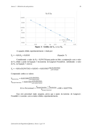 Anexo 1 – Relatório de aula prática
Laboratório de Engenharia Química, Anexo 1, pp 1-N
10
Figura 4 – Gráfico de YA versus XA
A equação obtida experimentalmente é dada por:
𝑌𝐴 = −0,01𝑋𝐴 + 0,0245 (Equação 7)
Considerando o valor de XA = 0,291726para poder ser feita a comparação com o valor
de YA obtido a partir da Equação 5 da isoterma de Langmuir-Freundlich, substituindo o valor
de XA na Equação 7, tem-se:
𝑌𝐴 = −0,01𝑥(0,291726)+ 0,0245 = 0,0215827
𝑚𝑔 𝑑𝑒 𝑎𝑑𝑠𝑜𝑟𝑏𝑎𝑡𝑜
𝑔 𝑑𝑒 𝑠𝑜𝑙𝑢çã𝑜
Comparando ambos os valores
𝑌𝐴𝑖𝑠𝑜𝑡𝑒𝑟𝑚𝑎 = 0,021589
𝑔 𝑑𝑒 𝑎𝑑𝑠𝑜𝑟𝑏𝑎𝑡𝑜
𝑔 𝑑𝑒 𝑎𝑑𝑠𝑜𝑟𝑣𝑒𝑛𝑡𝑒
𝑌𝐴𝑒𝑥𝑝𝑒𝑟𝑖𝑚𝑒𝑛𝑡𝑎𝑙 = 0,021583
𝑔 𝑑𝑒 𝑎𝑑𝑠𝑜𝑟𝑏𝑎𝑡𝑜
𝑔 𝑑𝑒 𝑎𝑑𝑠𝑜𝑟𝑣𝑒𝑛𝑡𝑒
𝐸𝑟𝑟𝑜 𝑃𝑒𝑟𝑐𝑒𝑛𝑡𝑢𝑎𝑙 =
𝑌𝐴𝑒𝑥𝑝𝑒𝑟𝑖𝑚𝑒𝑛𝑡𝑎𝑙 − 𝑌𝐴𝑖𝑠𝑜𝑡𝑒𝑟𝑚𝑎
𝑌𝐴𝑒𝑥𝑝𝑒𝑟𝑖𝑚𝑒𝑛𝑡𝑎𝑙
𝑥100 = 0,02779%
Esse erro percentual muito pequeno, prova que o ajuste da isoterma de Langmuir-
Freundlich é coerente com os dados obtidos experimentalmente.
y = -0.01x + 0.0245
R² = 1
0.022
0.0225
0.023
0.0235
0.024
0.0245
0 0.05 0.1 0.15 0.2 0.25
Ya
Xa
Ya X Xa
 