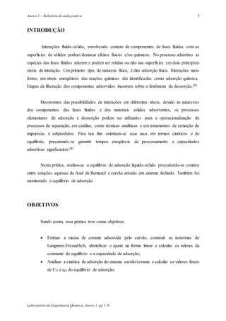 Anexo 1 – Relatório de aula prática
Laboratório de Engenharia Química, Anexo 1, pp 1-N
3
INTRODUÇÃO
Interações fluido-sólido, envolvendo contato de componentes de fases fluidas com as
superfícies de sólidos podem destacar efeitos físicos e/ou químicos. No processo adsortivo as
espécies das fases fluidas aderem e podem ser retidas ou não nas superfícies em dois principais
níveis de interação. Um primeiro tipo, de natureza física, é dito adsorção física. Interações mais
fortes, em níveis energéticos das reações químicas são identificadas como adsorção química.
Etapas de liberação dos componentes adsorvidos incorrem sobre o fenômeno de dessorção.[1]
Decorrentes das possibilidades de interações em diferentes níveis, devido às naturezas
dos componentes das fases fluidas e dos materiais sólidos adsorventes, os processos
elementares de adsorção e dessorção podem ser utilizados para a operacionalização de
processos de separação, em catálise, como técnicas analíticas e em tratamentos de remoção de
impurezas e subprodutos. Para tais fins orientam-se seus usos em termos cinéticos e de
equilíbrio, procurando-se garantir tempos exeqüíveis de processamento e capacidades
adsortivas significantes.[1]
Nesta prática, avaliou-se o equilíbrio de adsorção líquido-sólido procedendo-se contato
entre soluções aquosas de Azul de Remazol e carvão ativado em sistema fechado. Também foi
monitorado o equilíbrio de adsorção .
OBJETIVOS
Sendo assim, essa prática teve como objetivos:
 Estimar a massa de corante adsorvida pelo carvão, construir as isotermas de
Langmuir-Freundlich, identificar o ajuste na forma linear e calcular os valores da
constante de equilíbrio e a capacidade de adsorção;
 Analisar a cinética de adsorção do sistema carvão/corante e calcular os valores finais
de CA e qA do equilíbrio de adsorção.
 