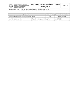 GOVERNO DO ESTADO DE MINAS GERAIS
Secretaria de Estado de Planejamento e Gestão
Subsecretaria de Gestão de Pessoas
Assessoria de Relações Sindicais
RELATÓRIO DA 5ª REUNIÃO DO CONES
n.º 05/2014
PÁG. 4
encaminhado para a SEPLAG, que intermediará o assunto junto à SEE.
Próximas Ações Responsáveis Prazo para realização da ação
Encaminhar Relatório da reunião e apresentação IPSEMG ARS Até 09/07/2014
Elaborado por: Itamara Pires Revisado por: Helga Beatriz Gonçalves Em: 27/06/2014
 