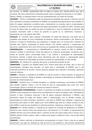 GOVERNO DO ESTADO DE MINAS GERAIS
Secretaria de Estado de Planejamento e Gestão
Subsecretaria de Gestão de Pessoas
Assessoria de Relações Sindicais
RELATÓRIO DA 5ª REUNIÃO DO CONES
n.º 05/2014
PÁG. 2
de recursos, no IPSEMG. Questionada sobre as ações na justiça, Dra. Renata afirmou que, até o
momento, não tinha conhecimento de decisão judicial, sobre a cessação dos descontos no 13º salário.
Aberto o debate, os sindicatos deram início aos questionamentos, por ordem de inscrição:
ASTHEMG – Criticou a metodologia usada nas pesquisas de satisfação dos usuários e informou que em
2013, apresentou proposta à presidência do IPSEMG, de realização de pesquisa dentro das unidades e o
pleito foi negado. Questionou os gráficos sobre o absenteísmo na consultas, após a co-participação e
reivindicou resultados de 2014. Discordou dos dados apresentados nos gráficos do SMU. Considera que
o tempo de espera deve ser medido da porta do hospital até o início do tratamento ao paciente. Não
considera importante medir o tempo do paciente no guichê ou no acolhimento. Comparou o
atendimento com o do Hospital João XXIII.
Resposta: Dr. Leonardo negou qualquer manipulação nos dados das pesquisas, mas pediu que as
sugestões para adoção de outra metodologia de pesquisa, fossem encaminhadas a ele. Reafirmou a
melhora no tempo de atendimento, que apresentou a redução para 114 minutos até o paciente ser
atendido pelo médico, comparados ao tempo anterior. Dra. Renata reafirmou o compromisso de
aprimorar o atendimento, bem como informou que os resultados são medidos no Acordo de Resultados.
SINDPÚBLICOS – o representante do SINDPÚBLICOS se declarou usuário do SMU do IPSEMG e
reclamou lentidão no atendimento. Disse não observar as melhorias apresentadas. Considerou que a
massa de servidor possui remuneração baixa, o que justifica a necessidade da coparticipação.
Entretanto, entende o Estado deve buscar alternativas para não requere a coparticipação desses
servidores. Reclamou de dificuldades de acesso ao extrato da coparticipação, no site indicado.
RESPOSTA: Dra. Renata e Dr. Leonardo vão apurar os problemas de acesso ao site.
SINDIFISCO – Contribui com IPSEMG desde 1971, mesmo tendo plano de saúde, não é a favor da
coparticipação. Considera esse processo, um passo para a privatização do IPSEMG, que é uma
instituição patrimônio do servidor. Criticou governos passados que, segundo o sindicalista, desviaram
verba do Instituto.
ASSIMA – Destacou a importância do IPSEMG na vida do servidor e cobrou aumento na alíquota de
participação do Governo. Destacou também a participação do Conselho de Beneficiários do IPSEMG no
processo de modernização atual.
SINTDER – Reclamou que, o Hospital Evangélico e o Hospital Luxemburgo, conveniados ao IPSEMG,
não atendem urgência. Cobrou o fim do limite do teto de coparticipação para quem tem maior
remuneração. Requer o aumento dos recursos por parte do Governo.
COORDENAÇÃO INTERSINDICAL– Exaltou a importância do trabalho do Conselho de Beneficiário do
IPSEMG e suas conquistas nos últimos anos, principalmente no interior do Estado, onde a dificuldade do
servidor é maior. Considerou hipocrisia o fato de alguns sindicatos defenderem o IPSEMG, mas
oferecerem planos de saúde aos filiados. Apóia a coparticipação, com as devidas revisões, já
apresentadas por outros sindicatos. Questionou o que falta ao IPSEMG para implantar o programa de
acolhimento para idosos no SMU. Requer que o tema IPSEMG seja tema de 2 (duas) reuniões no ano,
pelo CONES, à vista da sua importância na vida dos servidores. Questionou o desconto no 13º salário.
Resposta: Dra. Renata destacou a importância do trabalho do Conselho de Beneficiário do IPSEMG.
Reafirmou que o Governo tenta uma solução para o não desconto, no 13º salário. O representante do
IPSEMG informou que já fez estudos sobre o aumento do teto para quem ganha mais e concluiu que o
IPSEMG perderia muitos usuários. Sobre o espaço para idosos o problema é físico, mas já está sendo
providenciado.
SINDASP – Cobrou melhorias no atendimento, principalmente no interior. Citou o caso de um agente
penitenciário, que após ser alvejado por bala de fuzil de uma quadrilha e não encontra atendimento
 