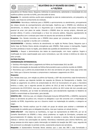 GOVERNO DO ESTADO DE MINAS GERAIS
Secretaria de Estado de Planejamento e Gestão
Subsecretaria de Gestão de Pessoas
Assessoria de Relações Sindicais
RELATÓRIO DA 5ª REUNIÃO DO CONES
n.º 05/2014
PÁG. 3
psiquiátrico em Montes Claros. Requereu melhorias no atendimento, salientando a necessidade de uma
audiência pública ocorrida na ALMG, para discussão do tema.
Resposta: Dr. Leonardo solicitou auxílio para ampliação na rede de credenciamento, em psiquiatria, na
região, caso fosse do conhecimento do sindicato.
SISIPSEMG– Reivindicou melhorias para o IPSEMG e aprimoramento no atendimento, principalmente
dos idosos através do acompanhamento pós-internação. Reafirma que o IPSEMG era referência de
atendimento, no entanto, hoje não o é. Argumento que o servidor público não possui remuneração
possível de arcar com plano de saúde. Entende o IPSEMG deve ter serviço próprio, oferecido por
servidor efetivo. É contra a terceirização e a favor do concurso público. Requereu agendamento de
reunião específica com o sindicato para tratar de assunto dos servidores do IPSEMG
Resposta: Dra. Renata concordou que o IPSEMG deve passar por processos de melhoria contínua.
Comprometeu-se agendar a reunião com o sindicato.
ADUNIMONTES – Solicitou melhoria de atendimento na região de Montes Claros. Requereu que a
Santa Casa de Montes Claros atenda emergências pelo IPSEMG. Pede acesso à mamografia. Sugere
reuniões periódicas e locais na região, para debate das questões de atendimento no interior.
SINDPOL – Requer o demonstrativo dos dados da coparticipação, com maior urgência. Sugere a
modificação do nome coparticipação para outra nomeclatura, que não remeta à dinâmica de rateio do
setor privado.
OUTRAS PAUTAS:
COORDENAÇÃO INTERSINDICAL
1- Solicitou informações sobre o pagamento do Prêmio de Produtividade 2012 da SEF.
2- Solicitou antecipação da discussão da Política Remuneratório para a próxima reunião do CONES.
3- Reivindicou que o prêmio de produtividade de 2013 dos servidores em geral, fosse pago ainda este
ano. Pediu que o Governo honrasse o compromisso e realizasse o pagamento em 2014.
Resposta:
Dra. Renata disse que, com relação ao prêmio da Fazenda, a SEF não encaminhou nada formalmente à
SEPLAG e explicou que depende também de resposta da Câmara de Planejamento e Gestão. Com
relação ao pagamento do prêmio de produtividade de 2013 do funcionalismo em geral, a Secretária
lembrou a todos, que a segunda parcela do prêmio de 2012 já está na folha de pagamento com
recebimento dia 07/07/2014, mas que o pagamento do prêmio de 2013 ainda não tem previsão para
pagamento. Entretanto, por se tratar de demanda geral, será devidamente registrada no Relatório do
CONES e encaminhada ao Governador, para decisão.
SINDPOL-MG – Informou que, em relação à Resolução Conjunta SEPLAG/PCMG, o SINDPOL representa
todos os servidores da polícia civil, inclusive os delegados e que não concorda com a implantação do
subsídio na PCMG. Argumentou que se o Governo insistir na implantação do subsídio, a categoria vai
reagir.
Resposta: Dra. Renata explicou que foi criado um grupo de estudo para analisar a viabilidade de
implantação do subsídio para os delegados de polícia, mas que é apenas um estudo técnico.
SIND-UTE/CUT – Ana Catarina se manifestou, no lugar da representante do SIND-UTE, por ser do
Conselho Beneficiário do IPSEMG e listou vários problemas na região de Divinópolis, composta por
aproximadamente 44 cidades, tais como: marcação de consultas e exames, falta de especialidades
médicas e demora nas autorizações de exames. Reivindicou tratamento para anemia falciforme, que
atinge pessoas de etnia negra e pediu intervenção no trabalho de taxação das SRE´s que, segundo ela
não promovem as alteração no período correto, ocasionando prejuízo aos servidores.
Resposta: A Subsecretária Fernanda Neves solicitou que o caso das SRE´s seja formalizado e
 