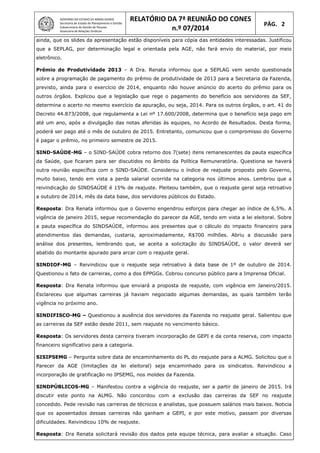 GOVERNO DO ESTADO DE MINAS GERAIS
Secretaria de Estado de Planejamento e Gestão
Subsecretaria de Gestão de Pessoas
Assessoria de Relações Sindicais
RELATÓRIO DA 7ª REUNIÃO DO CONES
n.º 07/2014
PÁG. 2
ainda, que os slides da apresentação estão disponíveis para cópia das entidades interessadas. Justificou
que a SEPLAG, por determinação legal e orientada pela AGE, não fará envio do material, por meio
eletrônico.
Prêmio de Produtividade 2013 – A Dra. Renata informou que a SEPLAG vem sendo questionada
sobre a programação de pagamento do prêmio de produtividade de 2013 para a Secretaria da Fazenda,
previsto, ainda para o exercício de 2014, enquanto não houve anúncio do acerto do prêmio para os
outros órgãos. Explicou que a legislação que rege o pagamento do benefício aos servidores da SEF,
determina o acerto no mesmo exercício da apuração, ou seja, 2014. Para os outros órgãos, o art. 41 do
Decreto 44.873/2008, que regulamenta a Lei nº 17.600/2008, determina que o benefício seja pago em
até um ano, após a divulgação das notas aferidas às equipes, no Acordo de Resultados. Desta forma,
poderá ser pago até o mês de outubro de 2015. Entretanto, comunicou que o compromisso do Governo
é pagar o prêmio, no primeiro semestre de 2015.
SIND-SAÚDE-MG – o SIND-SAÚDE cobra retorno dos 7(sete) itens remanescentes da pauta específica
da Saúde, que ficaram para ser discutidos no âmbito da Política Remuneratória. Questiona se haverá
outra reunião específica com o SIND-SAÚDE. Considerou o índice de reajuste proposto pelo Governo,
muito baixo, tendo em vista a perda salarial ocorrida na categoria nos últimos anos. Lembrou que a
reivindicação do SINDSAÚDE é 15% de reajuste. Pleiteou também, que o reajuste geral seja retroativo
a outubro de 2014, mês da data base, dos servidores públicos do Estado.
Resposta: Dra Renata informou que o Governo engendrou esforços para chegar ao índice de 6,5%. A
vigência de janeiro 2015, segue recomendação do parecer da AGE, tendo em vista a lei eleitoral. Sobre
a pauta específica do SINDSAÚDE, informou aos presentes que o cálculo do impacto financeiro para
atendimentos das demandas, custaria, aproximadamente, R$700 milhões. Abriu a discussão para
análise dos presentes, lembrando que, se aceita a solicitação do SINDSAÚDE, o valor deverá ser
abatido do montante apurado para arcar com o reajuste geral.
SINDIOF-MG – Reivindicou que o reajuste seja retroativo à data base de 1º de outubro de 2014.
Questionou o fato de carreiras, como a dos EPPGGs. Cobrou concurso público para a Imprensa Oficial.
Resposta: Dra Renata informou que enviará a proposta de reajuste, com vigência em Janeiro/2015.
Esclareceu que algumas carreiras já haviam negociado algumas demandas, as quais também terão
vigência no próximo ano.
SINDIFISCO-MG – Questionou a ausência dos servidores da Fazenda no reajuste geral. Salientou que
as carreiras da SEF estão desde 2011, sem reajuste no vencimento básico.
Resposta: Os servidores desta carreira tiveram incorporação de GEPI e da conta reserva, com impacto
financeiro significativo para a categoria.
SISIPSEMG – Pergunta sobre data de encaminhamento do PL do reajuste para a ALMG. Solicitou que o
Parecer da AGE (limitações da lei eleitoral) seja encaminhado para os sindicatos. Reivindicou a
incorporação de gratificação no IPSEMG, nos moldes da Fazenda.
SINDPÚBLICOS-MG – Manifestou contra a vigência do reajuste, ser a partir de janeiro de 2015. Irá
discutir este ponto na ALMG. Não concordou com a exclusão das carreiras da SEF no reajuste
concedido. Pede revisão nas carreiras de técnicos e analistas, que possuem salários mais baixos. Noticia
que os aposentados dessas carreiras não ganham a GEPI, e por este motivo, passam por diversas
dificuldades. Reivindicou 10% de reajuste.
Resposta: Dra Renata solicitará revisão dos dados pela equipe técnica, para avaliar a situação. Caso
 