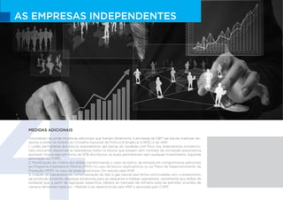 4
AS EMPRESAS INDEPENDENTES
MEDIDAS ADICIONAIS
Vislumbram-se ainda iniciativas adicionais que trariam dinamismo à atividade de E&P nas bacias maduras ter-
restres e estão no âmbito do Conselho Nacional de Política Energética (CNPE) e da ANP:
1. Leilão permanente dos blocos exploratórios das bacias do nordeste com foco nos reservatórios convencio-
nais colocando disponível às operadoras todos os blocos que estejam sem contrato de concessão exploratória
assinado. Hoje é algo em torno de 50% dos blocos, os quais permanecem sem qualquer investimento. Aguarda
aprovação do CNPE;
2. Modificação do critério dos leilões transformando o valor do bônus de entrada em compromissos adicionais
ao Programa Exploratório Mínimo (PEM) no caso de blocos exploratórios ou ao Plano de Desenvolvimento da
Produção (PDP) no caso de áreas produtoras. Em estudo pela ANP;
3. Criação de mecanismo de comercialização de óleo e gás natural que tenha continuidade com o recebimento
da produção evitando despesas excessivas para as pequenas e médias operadoras; semelhante aos leilões de
biodiesel que, a partir de legislação especifica, oferece ao mercado de refinaria lotes de petróleo oriundos de
campos terrestres maduros – Medida a ser desenvolvida pela ANP e aprovada pelo CNPE.
 