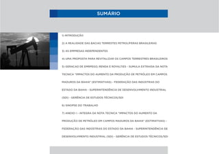 SUMÁRIO
1) INTRODUÇÃO
2) A REALIDADE DAS BACIAS TERRESTES PETROLÍFERAS BRASILEIRAS
3) AS EMPRESAS INDEPENDENTES
4) UMA PROPOSTA PARA REVITALIZAR OS CAMPOS TERRESTRES BRASILEIROS
5) GERACAO DE EMRPEGO, RENDA E ROYALTIES - SUMULA EXTRAIDA DA NOTA
TECNICA “IMPACTOS DO AUMENTO DA PRODUÇÃO DE PETRÓLEO EM CAMPOS
MADUROS DA BAHIA” (ESTIMATIVAS) - FEDERAÇÃO DAS INDÚSTRIAS DO
ESTADO DA BAHIA - SUPERINTENDÊNCIA DE DESENVOLVIMENTO INDUSTRIAL
(SDI) - GERÊNCIA DE ESTUDOS TÉCNICOS/SDI
6) SINOPSE DO TRABALHO
7) ANEXO I – INTEGRA DA NOTA TECNICA “IMPACTOS DO AUMENTO DA
PRODUÇÃO DE PETRÓLEO EM CAMPOS MADUROS DA BAHIA” (ESTIMATIVAS) -
FEDERAÇÃO DAS INDÚSTRIAS DO ESTADO DA BAHIA - SUPERINTENDÊNCIA DE
DESENVOLVIMENTO INDUSTRIAL (SDI) - GERÊNCIA DE ESTUDOS TÉCNICOS/SDI
 