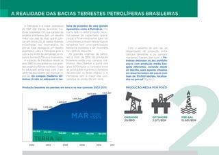 A REALIDADE DAS BACIAS TERRESTES PETROLÍFERAS BRASILEIRAS
PRODUÇÃO MÉDIA POR POÇO
A Petrobras é a maior operadora
de E&P das bacias terrestres ma-
duras brasileiras. Em sua carteira de
projetos a empresa tem um desafio
maior nos dias de hoje, que é colo-
car em produção as vastas reservas
encontradas nos reservatórios do
pré-sal. Esse representa um desafio
gigantesco para a Petrobras pois a
coloca no limite da demanda por re-
cursos humanos, físicos e financeiros.
A vocação da Petrobras desde os
anos 1980 é concentrar-se nos gran-
des projetos offshore do Brasil. O que
foi reforçado ainda mais com o ad-
vento da descoberta das reservas no
pré-sal. Os campos maduros ter-
restres já não se adequam à car-
teira de projetos de uma grande
operadora como a Petrobras. Por
outro lado, o setor privado nacio-
nal apesar de capacitado opera-
cional e financeiramente para ter
uma presença maior nessas bacias
terrestres tem uma participação
bastante modesta, a ser mostrada
no capítulo seguinte.
As grandes reservas de petró-
leo e mais de 90% da produção
brasileira estão nos campos ma-
rítimos, descobertos a partir dos
anos 1970. Notar o contraste entre
as produções marítima e terrestre
de petróleo no Brasil (figura 1). A
Petrobras tem a maior das con-
cessões de produção em terra.
Com o advento do pré- sal, as
disparidades de produção entre
campos terrestres e os campos
marítimos fizeram que com a Pe-
trobras detivesse no seu portfolio
poços com produção média bas-
tante diferentes, variando desde
20 bbl/dia, para aqueles situados
em áreas terrestres até poços com
mais de 30.000 bbl/dia, localiza-
dos no pré-sal (figura 2).
Produção brasileira de petróleo em terra e no mar (período 2002-2011)
1.238.088
2002 2004 2006 2008 2010 2011
216.306 215.430
TERRA
Variação
-16%
Variação
+55%MAR
194.085 181.745 180.748 182.030
1.265.986
1.528.649
1.635.447
1.873.920 1.923.367
ONSHORE		 OFFSHORE PRÉ-SAL
20/BPD		2.071/BDP		 15.581/BDP
 