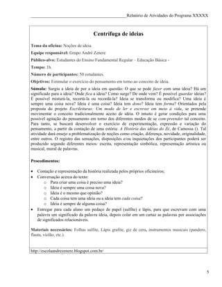 ____________________________________________Relatório de Atividades do Programa XXXXX



                                    Centrífuga de ideias
Tema da oficina: Noções de ideia.
Equipe responsável: Grupo André Zenere
Público-alvo: Estudantes do Ensino Fundamental Regular – Educação Básica -
Tempo: 1h.
Número de participantes: 50 estudantes.
Objetivos: Estimular o exercício do pensamento em torno ao conceito de ideia.
Súmula: Surgiu a ideia de por a ideia em questão: O que se pode fazer com uma ideia? Há um
significado para a ideia? Onde fica a ideia? Como surge? De onde vem? É possível guardar ideias?
É possível misturá-la, recortá-la ou recordá-la? Ideia se transforma ou modifica? Uma ideia é
sempre uma coisa nova? Ideia é uma coisa? Ideia tem dono? Ideia tem forma? Orientados pela
proposta do projeto Escrileituras: Um modo de ler e escrever em meio à vida, se pretende
movimentar o conceito tradicionalmente aceito de idéia. O intuito é gerar condições para uma
possível agitação do pensamento em torno dos diferentes modos de se com-preender tal conceito.
Para tanto, se buscará desenvolver o exercício de experimentação, expressão e variação do
pensamento, a partir da contação de uma estória: A História das idéias do Zé, de Camossa (). Tal
atividade dará ensejo a problematização de noções como criação, diferença, novidade, originalidade,
entre outros. O registro das sensações, disposições e/ou inquietações dos participantes poderá ser
produzido segundo diferentes meios: escrita, representação simbólica, representação artística ou
musical, mural de palavras.

Procedimentos:

•   Contação e representação da história realizada pelos próprios oficineiros;
•   Conversação acerca do texto:
        o Para criar uma coisa é preciso uma ideia?
        o Ideia é sempre uma coisa nova?
        o Ideia é o mesmo que opinião?
        o Cada coisa tem uma ideia ou a ideia tem cada coisa?
        o Ideia é sempre de alguma coisa?
•   Entregar para cada aluno um pedaço de papel (sulfite) e lápis, para que escrevam com uma
    palavra um significado da palavra ideia, depois colar em um cartaz as palavras por associações
    de significados relacionáveis.

Materiais necessários: Folhas sulfite, Lápis grafite, giz de cera, instrumentos musicais (pandero,
flauta, violão, etc.).


http://escolaandrezenere.blogspot.com.br/



                                                                                                      5
 