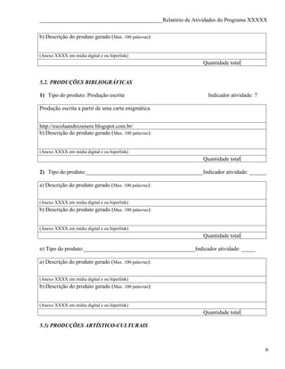 ____________________________________________Relatório de Atividades do Programa XXXXX


b) Descrição do produto gerado (Max. 100 palavras):


(Anexo XXXX em mídia digital e ou hiperlink)
                                                                Quantidade total


5.2. PRODUÇÕES BIBLIOGRÁFICAS

1) Tipo do produto: Produção escrita                              Indicador atividade: 7

Produção escrita a partir de uma carta enigmática.


http://escolaandrezenere.blogspot.com.br/
b) Descrição do produto gerado (Max. 100 palavras):


(Anexo XXXX em mídia digital e ou hiperlink)
                                                                Quantidade total

2) Tipo do produto:__________________________________________Indicador atividade: ______

a) Descrição do produto gerado (Max. 100 palavras):


(Anexo XXXX em mídia digital e ou hiperlink)
b) Descrição do produto gerado (Max. 100 palavras):


(Anexo XXXX em mídia digital e ou hiperlink)
                                                                Quantidade total

n) Tipo do produto:________________________________________Indicador atividade: _____

a) Descrição do produto gerado (Max. 100 palavras):


(Anexo XXXX em mídia digital e ou hiperlink)
b) Descrição do produto gerado (Max. 100 palavras):


(Anexo XXXX em mídia digital e ou hiperlink)
                                                                Quantidade total

5.3) PRODUÇÕES ARTÍSTICO-CULTURAIS



                                                                                           6
 