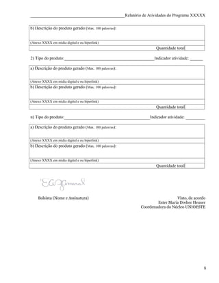 ____________________________________________Relatório de Atividades do Programa XXXXX


b) Descrição do produto gerado (Max. 100 palavras):


(Anexo XXXX em mídia digital e ou hiperlink)
                                                                Quantidade total

2) Tipo do produto:__________________________________________Indicador atividade: ______

a) Descrição do produto gerado (Max. 100 palavras):


(Anexo XXXX em mídia digital e ou hiperlink)
b) Descrição do produto gerado (Max. 100 palavras):


(Anexo XXXX em mídia digital e ou hiperlink)
                                                                Quantidade total

n) Tipo do produto:________________________________________Indicador atividade: _________

a) Descrição do produto gerado (Max. 100 palavras):


(Anexo XXXX em mídia digital e ou hiperlink)
b) Descrição do produto gerado (Max. 100 palavras):


(Anexo XXXX em mídia digital e ou hiperlink)
                                                                Quantidade total




    Bolsista (Nome e Assinatura)                                          Visto, de acordo
                                                                Ester Maria Dreher Heuser
                                                        Coordenadora do Núcleo UNIOESTE




                                                                                           8
 