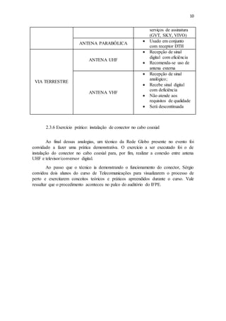 10
serviços de assinatura
(GVT, SKY, VIVO)
ANTENA PARABÓLICA
 Usado em conjunto
com receptor DTH
VIA TERRESTRE
ANTENA UHF
 Recepção de sinal
digital com eficiência
 Recomenda-se uso de
antena externa
ANTENA VHF
 Recepção de sinal
analógico;
 Recebe sinal digital
com deficiência
 Não atende aos
requisitos de qualidade
 Será descontinuada
2.3.6 Exercício prático: instalação de conector no cabo coaxial
Ao final dessas analogias, um técnico da Rede Globo presente no evento foi
convidado a fazer uma prática demonstrativa. O exercício a ser executado foi o de
instalação do conector no cabo coaxial para, por fim, realizar a conexão entre antena
UHF e televisor/conversor digital.
Ao passo que o técnico ia demonstrando o funcionamento do conector, Sérgio
convidou dois alunos do curso de Telecomunicações para visualizarem o processo de
perto e exercitarem conceitos teóricos e práticos apreendidos durante o curso. Vale
ressaltar que o procedimento aconteceu no palco do auditório do IFPE.
 