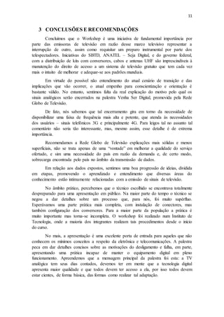 11
3 CONCLUSÕES E RECOMENDAÇÕES
Concluímos que o Workshop é uma iniciativa de fundamental importância por
parte das emissoras de televisão em razão desse marco televisivo representar a
interrupção de outro, assim como requisitar um preparo instrumental por parte dos
telespectadores. Iniciativas do SBTD, ANATEL – Seja Digital, e do governo federal,
com a distribuição de kits com conversores, cabos e antenas UHF são imprescindíveis à
manutenção do direito de acesso a um sistema de televisão gratuito que tem cada vez
mais o intuito de melhorar e adequar-se aos padrões mundiais.
Em virtude do possível não entendimento do atual cenário de transição e das
implicações que vão ocorrer, o atual empenho para conscientização e orientação é
bastante válido. No entanto, sentimos falta da real explicação do motivo pelo qual os
sinais analógicos serão encerrados na palestra Venha Ser Digital, promovida pela Rede
Globo de Televisão.
De fato, nós sabemos que tal encerramento gira em torno da necessidade de
disponibilizar uma faixa de frequência mais alta e potente, que atenda às necessidades
dos usuários – sinais telefónicos 3G e principalmente 4G. Para leigos tal no assunto tal
comentário não seria tão interessante, mas, mesmo assim, esse detalhe é de extrema
importância.
Recomendamos a Rede Globo de Televisão explicações mais sólidas e menos
superficiais, não se trata apenas de uma “vontade” em melhorar a qualidade do serviço
ofertado, e sim uma necessidade do país em razão da demanda e, de certo modo,
sobrecarga encontrada pelo país no âmbito da transmissão de dados.
Em relação aos dados expostos, sentimos uma boa progressão de ideias, dividida
em etapas, promovendo o aprendizado e entendimento que diversas áreas do
conhecimento estão intimamente relacionadas com a emissão de sinais de televisão.
No âmbito prático, percebemos que o técnico escolhido se encontrava totalmente
despreparado para uma apresentação em público. Na maior parte do tempo o técnico se
negou a dar detalhes sobre um processo que, para nós, foi muito supérfluo.
Esperávamos uma parte prática mais completa, com instalação de conectores, mas
também configuração dos conversores. Para a maior parte da população a prática é
muito importante mas torna-se incompleta. O workshop foi realizado num Instituto de
Tecnologia, onde a maioria dos integrantes realizam tais procedimentos desde o início
do curso.
No mais, a apresentação é uma excelente porta de entrada para aqueles que não
conhecem os mínimos conceitos a respeito da eletrônica e telecomunicações. A palestra
peca em dar detalhes concisos sobre as motivações do desligamento e falha, em parte,
apresentando uma prática incapaz de manter o equipamento digital em pleno
funcionamento. Apreendemos que a mensagem principal da palestra foi esta: a TV
analógica tem seus dias contados, devemos ter em mente que a tecnologia digital
apresenta maior qualidade e que todos devem ter acesso a ela, por isso todos devem
estar cientes, de forma básica, das formas como realizar tal adaptação.
 