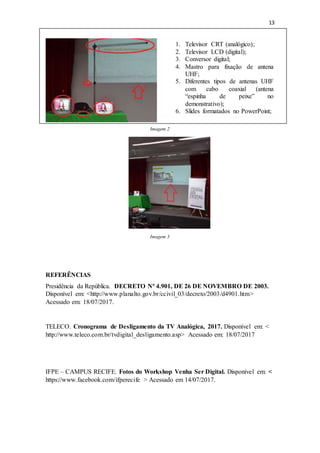 13
Imagem 2
Imagem 3
REFERÊNCIAS
Presidência da República. DECRETO Nº 4.901, DE 26 DE NOVEMBRO DE 2003.
Disponível em: <http://www.planalto.gov.br/ccivil_03/decreto/2003/d4901.htm>
Acessado em: 18/07/2017.
TELECO. Cronograma de Desligamento da TV Analógica, 2017. Disponível em: <
http://www.teleco.com.br/tvdigital_desligamento.asp> Acessado em: 18/07/2017
IFPE – CAMPUS RECIFE. Fotos do Workshop Venha Ser Digital. Disponível em: <
https://www.facebook.com/ifperecife > Acessado em 14/07/2017.
1. Televisor CRT (analógico);
2. Televisor LCD (digital);
3. Conversor digital;
4. Mastro para fixação de antena
UHF;
5. Diferentes tipos de antenas UHF
com cabo coaxial (antena
“espinha de peixe” no
demonstrativo);
6. Slides formatados no PowerPoint;
 