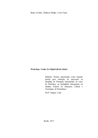 Bruno da Silva, Matheus Phelipe e José Vanes
Workshop: Venha Ser Digital (Rede Globo)
Recife, 2017
Relatório Técnico apresentado como requisito
parcial para obtenção de aprovação na
disciplina de Português Instrumental, no curso
de Eletrônica, na modalidade subsequente, no
Instituto Federal de Educação, Ciência e
Tecnologia de Pernambuco.
Profª: Virginia Celia
 
