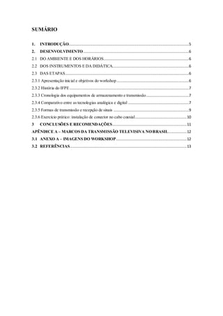 SUMÁRIO
1. INTRODUÇÃO...........................................................................................................5
2. DESENVOLVIMENTO..............................................................................................6
2.1 DO AMBIENTE E DOS HORÁRIOS............................................................................6
2.2 DOS INSTRUMENTOS E DA DIDÁTICA....................................................................6
2.3 DAS ETAPAS..............................................................................................................6
2.3.1 Apresentação inicial e objetivos do workshop ................................................................6
2.3.2 História do IFPE..........................................................................................................7
2.3.3 Cronologia dos equipamentos de armazenamento e transmissão......................................7
2.3.4 Comparativo entre as tecnologias analógica e digital ......................................................7
2.3.5 Formas de transmissão e recepção de sinais ...................................................................9
2.3.6 Exercício prático: instalação de conector no cabo coaxial..............................................10
3 CONCLUSÕES E RECOMENDAÇÕES..................................................................11
APÊNDICE A – MARCOS DA TRANSMISSÃO TELEVISIVA NO BRASIL................12
3.1 ANEXO A – IMAGENS DO WORKSHOP...............................................................12
3.2 REFERÊNCIAS........................................................................................................13
 