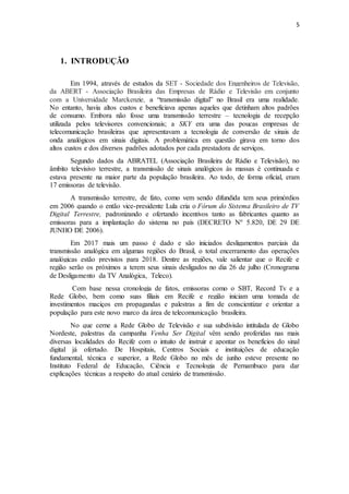 5
1. INTRODUÇÃO
Em 1994, através de estudos da SET - Sociedade dos Engenheiros de Televisão,
da ABERT - Associação Brasileira das Empresas de Rádio e Televisão em conjunto
com a Universidade Marckenzie, a “transmissão digital” no Brasil era uma realidade.
No entanto, havia altos custos e beneficiava apenas aqueles que detinham altos padrões
de consumo. Embora não fosse uma transmissão terrestre – tecnologia de recepção
utilizada pelos televisores convencionais; a SKY era uma das poucas empresas de
telecomunicação brasileiras que apresentavam a tecnologia de conversão de sinais de
onda analógicos em sinais digitais. A problemática em questão girava em torno dos
altos custos e dos diversos padrões adotados por cada prestadora de serviços.
Segundo dados da ABRATEL (Associação Brasileira de Rádio e Televisão), no
âmbito televisivo terrestre, a transmissão de sinais analógicos às massas é continuada e
estava presente na maior parte da população brasileira. Ao todo, de forma oficial, eram
17 emissoras de televisão.
A transmissão terrestre, de fato, como vem sendo difundida tem seus primórdios
em 2006 quando o então vice-presidente Lula cria o Fórum do Sistema Brasileiro de TV
Digital Terrestre, padronizando e ofertando incentivos tanto as fabricantes quanto as
emissoras para a implantação do sistema no país (DECRETO Nº 5.820, DE 29 DE
JUNHO DE 2006).
Em 2017 mais um passo é dado e são iniciados desligamentos parciais da
transmissão analógica em algumas regiões do Brasil, o total encerramento das operações
analógicas estão previstos para 2018. Dentre as regiões, vale salientar que o Recife e
região serão os próximos a terem seus sinais desligados no dia 26 de julho (Cronograma
de Desligamento da TV Analógica, Teleco).
Com base nessa cronologia de fatos, emissoras como o SBT, Record Tv e a
Rede Globo, bem como suas filiais em Recife e região iniciam uma tomada de
investimentos maciços em propagandas e palestras a fim de conscientizar e orientar a
população para este novo marco da área de telecomunicação brasileira.
No que cerne a Rede Globo de Televisão e sua subdivisão intitulada de Globo
Nordeste, palestras da campanha Venha Ser Digital vêm sendo proferidas nas mais
diversas localidades do Recife com o intuito de instruir e apontar os benefícios do sinal
digital já ofertado. De Hospitais, Centros Sociais e instituições de educação
fundamental, técnica e superior, a Rede Globo no mês de junho esteve presente no
Instituto Federal de Educação, Ciência e Tecnologia de Pernambuco para dar
explicações técnicas a respeito do atual cenário de transmissão.
 