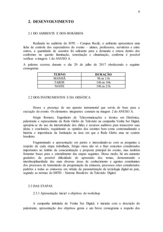 6
2. DESENVOLVIMENTO
2.1 DO AMBIENTE E DOS HORÁRIOS
Realizada no auditório do IFPE – Campus Recife, o ambiente apresentava uma
ficha de controle dos espectadores do evento – alunos, professores, servidores e entre
outros, a quantidade de assentos foi suficiente para a demanda e estava dentro dos
conformes no quesito iluminação, sonorização e climatização, conforme é possível
verificar a imagem 1 do ANEXO A.
A palestra ocorreu durante o dia 20 de julho de 2017 obedecendo o seguinte
cronograma:
TURNO DURAÇÃO
MANHÃ 9h às 11h
TARDE 14h às 16h
NOITE 19h às 21h
2.2 DOS INSTRUMENTOS E DA DIDÁTICA
Houve a presença de um aparato instrumental que serviu de base para a
execução do evento. Os elementos integrantes constam na imagem 2 do ANEXO A.
Sérgio Romero, Engenheiro de Telecomunicações e técnico em Eletrônica,
palestrante e representante da Rede Globo de Televisão na campanha Venha Ser Digital,
apropria-se do uso da interatividade dos slides e recursos auditivos para transcorrer suas
ideias e conclusões, requisitando as opiniões dos ouvintes bem como contextualizando a
história e importância da Instituição na área em que a Rede Globo atua no cenário
brasileiro.
Fragmentando a apresentação em partes e intercalando-as com as perguntas a
respeito de cada etapa trabalhada, Sérgio visou não só a fixar conceitos considerados
importantes no âmbito da conscientização e proposta principal do evento, mas também
fomentar bases para o entendimento das etapas seguintes. Desse modo, há um aumento
gradativo da possível dificuldade de apreensão dos temas, demonstrando a
interdisciplinaridade das mais diversas áreas de conhecimento e agentes constituintes
dos processos de transmissão da programação da emissora, processos estes considerados
padrões a todas as emissoras em virtude da parametrização da tecnologia digital no país,
segundo as normas do SBTD – Sistema Brasileiro de Televisão Digital.
2.3 DAS ETAPAS
2.3.1 Apresentação inicial e objetivos do workshop
A campanha intitulada de Venha Ser Digital, é iniciada com a descrição do
palestrante, apresentação dos objetivos gerais e um breve cronograma a respeito dos
 