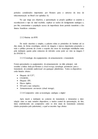 7
períodos considerados importantes por Romero para o universo da área de
telecomunicação no Brasil (ver apêndice A).
No que tange aos objetivos, a apresentação se propôs qualificar os usuários a
reconhecerem o tipo de sinal recebido, explicar as razões do desligamento analógico e,
por fim, conscientizar a população acerca da importância deste período transitório e dos
futuros benefícios existentes.
2.3.2 História do IFPE
De modo sincrético e simples, a palestra relata os primórdios do Instituto até os
dias atuais, de forma cronológica, através de imagens e marcos importantes projetados a
todo o público presente do evento a respeito das áreas de tecnologias trabalhadas tanto
pela instituição quanto pelas emissoras de televisão como pode ser visto na imagem 3
do ANEXO A.
2.3.3 Cronologia dos equipamentos de armazenamento e transmissão
Foram apresentados os equipamentos de armazenamento no slide principal, vale
ressaltar a ênfase dada por Romero à cloud storage, tecnologia promissora para a
transmissão de conteúdo audiovisual em quaisquer plataformas. Todos os dispositivos
estão listados abaixo:
 Disquete de 5.25”;
 CD-ROM ;
 Disquete ZIP;
 Discos rígidos;
 SD card e suas variações;
 Armazenamento em nuvem (cloud storage).
2.3.4 Comparativo entre as tecnologias analógica e digital
Após inserir a instituição no contexto de transmissão e demonstrar a inter-
relação entre os mais variados dispositivos, o motivo central da apresentação, de fato,
inicia estabelecendo um comparativo entre os dois sinais de transmissão existentes
(dados projetados pelo palestrante), o qual se encontra logo abaixo:
 