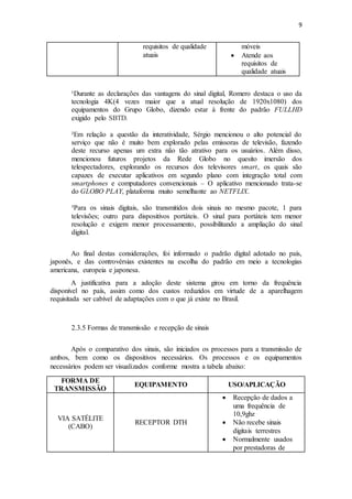 9
requisitos de qualidade
atuais
móveis
 Atende aos
requisitos de
qualidade atuais
¹Durante as declarações das vantagens do sinal digital, Romero destaca o uso da
tecnologia 4K(4 vezes maior que a atual resolução de 1920x1080) dos
equipamentos do Grupo Globo, dizendo estar à frente do padrão FULLHD
exigido pelo SBTD.
²Em relação a questão da interatividade, Sérgio mencionou o alto potencial do
serviço que não é muito bem explorado pelas emissoras de televisão, fazendo
deste recurso apenas um extra não tão atrativo para os usuários. Além disso,
mencionou futuros projetos da Rede Globo no quesito imersão dos
telespectadores, explorando os recursos dos televisores smart, os quais são
capazes de executar aplicativos em segundo plano com integração total com
smartphones e computadores convencionais – O aplicativo mencionado trata-se
do GLOBO PLAY, plataforma muito semelhante ao NETFLIX.
³Para os sinais digitais, são transmitidos dois sinais no mesmo pacote, 1 para
televisões; outro para dispositivos portáteis. O sinal para portáteis tem menor
resolução e exigem menor processamento, possibilitando a ampliação do sinal
digital.
Ao final destas considerações, foi informado o padrão digital adotado no país,
japonês, e das controvérsias existentes na escolha do padrão em meio a tecnologias
americana, europeia e japonesa.
A justificativa para a adoção deste sistema girou em torno da frequência
disponível no país, assim como dos custos reduzidos em virtude de a aparelhagem
requisitada ser cabível de adaptações com o que já existe no Brasil.
2.3.5 Formas de transmissão e recepção de sinais
Após o comparativo dos sinais, são iniciados os processos para a transmissão de
ambos, bem como os dispositivos necessários. Os processos e os equipamentos
necessários podem ser visualizados conforme mostra a tabela abaixo:
FORMA DE
TRANSMISSÃO
EQUIPAMENTO USO/APLICAÇÃO
VIA SATÉLITE
(CABO)
RECEPTOR DTH
 Recepção de dados a
uma frequência de
10,9ghz
 Não recebe sinais
digitais terrestres
 Normalmente usados
por prestadoras de
 