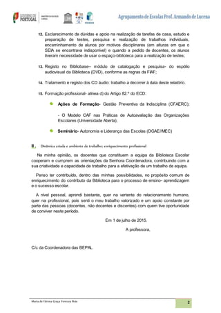 Maria de Fátima Graça Ventura Brás 2
12. Esclarecimento de dúvidas e apoio na realização de tarefas de casa, estudo e
preparação de testes, pesquisa e realização de trabalhos individuais,
encaminhamento de alunos por motivos disciplinares (em alturas em que o
SEIA se encontrava indisponível) e quando a pedido de docentes, os alunos
tiveram necessidade de usar o espaço-biblioteca para a realização de testes;
13. Registo no Bibliobase– módulo de catalogação e pesquisa- do espólio
audiovisual da Biblioteca (DVD), conforme as regras da FIAF;
14. Tratamento e registo dos CD áudio: trabalho a decorrer à data deste relatório.
15. Formação profissional- alínea d) do Artigo 82.º do ECD:
Ações de Formação- Gestão Preventiva da Indisciplina (CFAERC);
- O Modelo CAF nas Práticas de Autoavaliação das Organizações
Escolares (Universidade Aberta);
Seminário- Autonomia e Liderança das Escolas (DGAE//MEC)
II . Dinâmica criada e ambiente de trabalho; enriquecimento profissional
Na minha opinião, os docentes que constituem a equipa da Biblioteca Escolar
cooperam e cumprem as orientações da Senhora Coordenadora, contribuindo com a
sua criatividade e capacidade de trabalho para a efetivação de um trabalho de equipa.
Penso ter contribuído, dentro das minhas possibilidades, no propósito comum de
enriquecimento do contributo da Biblioteca para o processo de ensino- aprendizagem
e o sucesso escolar.
A nível pessoal, aprendi bastante, quer na vertente do relacionamento humano,
quer na profissional, pois senti o meu trabalho valorizado e um apoio constante por
parte das pessoas (docentes, não docentes e discentes) com quem tive oportunidade
de conviver neste período.
Em 1 de julho de 2015.
A professora,
C/c da Coordenadora das BEPAL
 