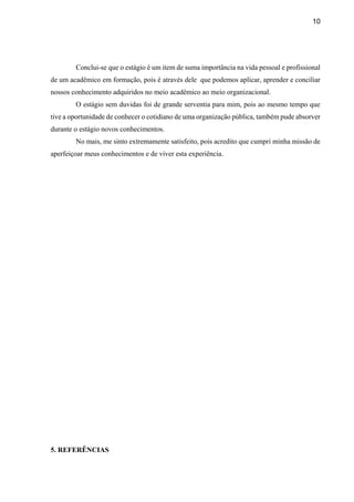 10
Conclui-se que o estágio é um item de suma importância na vida pessoal e profissional
de um acadêmico em formação, pois é através dele que podemos aplicar, aprender e conciliar
nossos conhecimento adquiridos no meio acadêmico ao meio organizacional.
O estágio sem duvidas foi de grande serventia para mim, pois ao mesmo tempo que
tive a oportunidade de conhecer o cotidiano de uma organização pública, também pude absorver
durante o estágio novos conhecimentos.
No mais, me sinto extremamente satisfeito, pois acredito que cumpri minha missão de
aperfeiçoar meus conhecimentos e de viver esta experiência.
5. REFERÊNCIAS
 