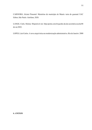 11
CARNEIRO, Alcinei Pimentel. Memórias do município de Maués: terra do guaraná/ EAC
Editor; São Paulo: ArteSam, 2020.
LANGE, Carla. Helena: Disponível em: http:sponte.com.br/gestão-da-da-secretária-escola/08
de set.2022.
LOPES, Luís Carlos. A nova arquivística na modernização administrativa. Rio de Janeiro: 2000
6. ANEXOS
 