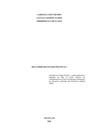 2
CAROLINA LIMA MENDES
LUCIANA GONDIM AUZIER
MIRIBEDIS DA CRUZ LEÃO
RELATÓRIO DE ESTÁGIO PRATICAS I
Relatório de Estágio Praticas I, apresentado para a
obtenção de nota no Curso Técnico em
Administração do Centro de Educação Tecnológica
do Amazona, solicitado pela Professora Adriane
Mafra.
MAUÉS-AM
2023
 