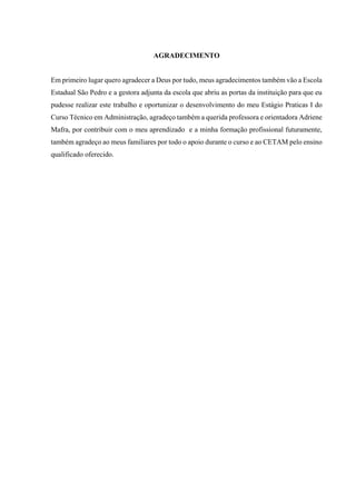 3
AGRADECIMENTO
Em primeiro lugar quero agradecer a Deus por tudo, meus agradecimentos também vão a Escola
Estadual São Pedro e a gestora adjunta da escola que abriu as portas da instituição para que eu
pudesse realizar este trabalho e oportunizar o desenvolvimento do meu Estágio Praticas I do
Curso Técnico em Administração, agradeço também a querida professora e orientadora Adriene
Mafra, por contribuir com o meu aprendizado e a minha formação profissional futuramente,
também agradeço ao meus familiares por todo o apoio durante o curso e ao CETAM pelo ensino
qualificado oferecido.
 