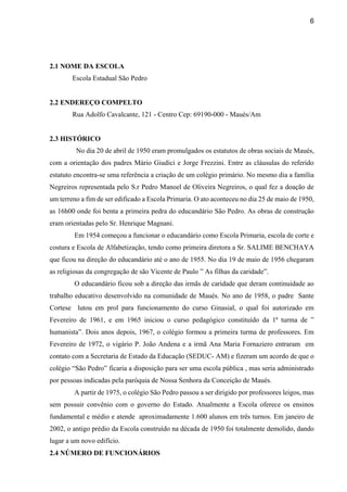 6
2.1 NOME DA ESCOLA
Escola Estadual São Pedro
2.2 ENDEREÇO COMPELTO
Rua Adolfo Cavalcante, 121 - Centro Cep: 69190-000 - Maués/Am
2.3 HISTÓRICO
No dia 20 de abril de 1950 eram promulgados os estatutos de obras sociais de Maués,
com a orientação dos padres Mário Giudici e Jorge Frezzini. Entre as cláusulas do referido
estatuto encontra-se uma referência a criação de um colégio primário. No mesmo dia a família
Negreiros representada pelo S.r Pedro Manoel de Oliveira Negreiros, o qual fez a doação de
um terreno a fim de ser edificado a Escola Primaria. O ato aconteceu no dia 25 de maio de 1950,
as 16h00 onde foi benta a primeira pedra do educandário São Pedro. As obras de construção
eram orientadas pelo Sr. Henrique Magnani.
Em 1954 começou a funcionar o educandário como Escola Primaria, escola de corte e
costura e Escola de Alfabetização, tendo como primeira diretora a Sr. SALIME BENCHAYA
que ficou na direção do educandário até o ano de 1955. No dia 19 de maio de 1956 chegaram
as religiosas da congregação de são Vicente de Paulo ” As filhas da caridade”.
O educandário ficou sob a direção das irmãs de caridade que deram continuidade ao
trabalho educativo desenvolvido na comunidade de Maués. No ano de 1958, o padre Sante
Cortese lutou em prol para funcionamento do curso Ginasial, o qual foi autorizado em
Fevereiro de 1961, e em 1965 iniciou o curso pedagógico constituído da 1ª turma de ”
humanista”. Dois anos depois, 1967, o colégio formou a primeira turma de professores. Em
Fevereiro de 1972, o vigário P. João Andena e a irmã Ana Maria Fornaziero entraram em
contato com a Secretaria de Estado da Educação (SEDUC- AM) e fizeram um acordo de que o
colégio “São Pedro” ficaria a disposição para ser uma escola pública , mas seria administrado
por pessoas indicadas pela paróquia de Nossa Senhora da Conceição de Maués.
A partir de 1975, o colégio São Pedro passou a ser dirigido por professores leigos, mas
sem possuir convênio com o governo do Estado. Atualmente a Escola oferece os ensinos
fundamental e médio e atende aproximadamente 1.600 alunos em três turnos. Em janeiro de
2002, o antigo prédio da Escola construído na década de 1950 foi totalmente demolido, dando
lugar a um novo edifício.
2.4 NÚMERO DE FUNCIONÁRIOS
 