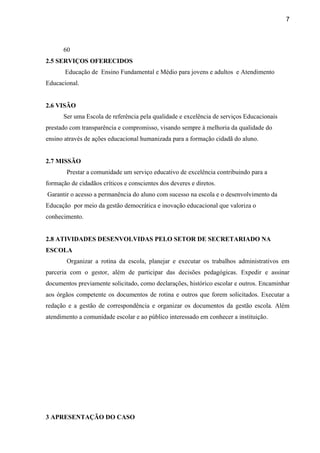 7
60
2.5 SERVIÇOS OFERECIDOS
Educação de Ensino Fundamental e Médio para jovens e adultos e Atendimento
Educacional.
2.6 VISÃO
Ser uma Escola de referência pela qualidade e excelência de serviços Educacionais
prestado com transparência e compromisso, visando sempre à melhoria da qualidade do
ensino através de ações educacional humanizada para a formação cidadã do aluno.
2.7 MISSÃO
Prestar a comunidade um serviço educativo de excelência contribuindo para a
formação de cidadãos críticos e conscientes dos deveres e diretos.
Garantir o acesso a permanência do aluno com sucesso na escola e o desenvolvimento da
Educação por meio da gestão democrática e inovação educacional que valoriza o
conhecimento.
2.8 ATIVIDADES DESENVOLVIDAS PELO SETOR DE SECRETARIADO NA
ESCOLA
Organizar a rotina da escola, planejar e executar os trabalhos administrativos em
parceria com o gestor, além de participar das decisões pedagógicas. Expedir e assinar
documentos previamente solicitado, como declarações, histórico escolar e outros. Encaminhar
aos órgãos competente os documentos de rotina e outros que forem solicitados. Executar a
redação e a gestão de correspondência e organizar os documentos da gestão escola. Além
atendimento a comunidade escolar e ao público interessado em conhecer a instituição.
3 APRESENTAÇÃO DO CASO
 