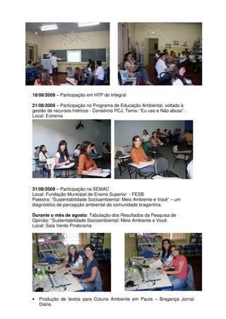 18/08/2009 – Participação em HTP do Integral

21/08/2009 – Participação no Programa de Educação Ambiental, voltado à
gestão de recursos hídricos - Consórcio PCJ, Tema: “Eu uso e Não abuso” .
Local: Extrema




31/08/2009 – Participação na SEMAC
Local: Fundação Municipal de Ensino Superior - FESB
Palestra: “Sustentabilidade Socioambiental: Meio Ambiente e Você” – um
diagnóstico de percepção ambiental da comunidade bragantina.

Durante o mês de agosto: Tabulação dos Resultados da Pesquisa de
Opinião: “Sustentabilidade Socioambiental: Meio Ambiente e Você.
Local: Sala Verde Pindorama




•   Produção de textos para Coluna Ambiente em Pauta – Bragança Jornal
    Diário.
 