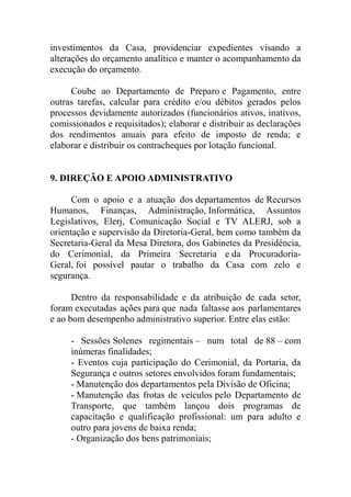 investimentos da Casa, providenciar expedientes visando a
alterações do orçamento analítico e manter o acompanhamento da
execução do orçamento.

     Coube ao Departamento de Preparo e Pagamento, entre
outras tarefas, calcular para crédito e/ou débitos gerados pelos
processos devidamente autorizados (funcionários ativos, inativos,
comissionados e requisitados); elaborar e distribuir as declarações
dos rendimentos anuais para efeito de imposto de renda; e
elaborar e distribuir os contracheques por lotação funcional.


9. DIREÇÃO E APOIO ADMINISTRATIVO

      Com o apoio e a atuação dos departamentos de Recursos
Humanos, Finanças, Administração, Informática, Assuntos
Legislativos, Elerj, Comunicação Social e TV ALERJ, sob a
orientação e supervisão da Diretoria-Geral, bem como também da
Secretaria-Geral da Mesa Diretora, dos Gabinetes da Presidência,
do Cerimonial, da Primeira Secretaria e da Procuradoria-
Geral, foi possível pautar o trabalho da Casa com zelo e
segurança.

      Dentro da responsabilidade e da atribuição de cada setor,
foram executadas ações para que nada faltasse aos parlamentares
e ao bom desempenho administrativo superior. Entre elas estão:

     - Sessões Solenes regimentais – num total de 88 – com
     inúmeras finalidades;
     - Eventos cuja participação do Cerimonial, da Portaria, da
     Segurança e outros setores envolvidos foram fundamentais;
     - Manutenção dos departamentos pela Divisão de Oficina;
     - Manutenção das frotas de veículos pelo Departamento de
     Transporte, que também lançou dois programas de
     capacitação e qualificação profissional: um para adulto e
     outro para jovens de baixa renda;
     - Organização dos bens patrimoniais;
 